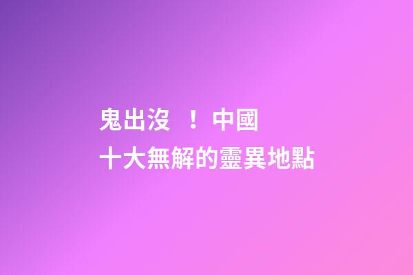 鬼出沒！中國十大無解的靈異地點
